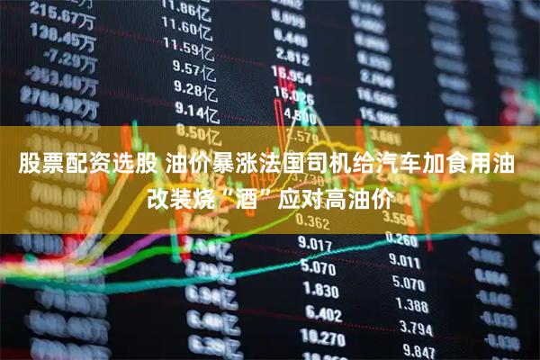 股票配资选股 油价暴涨法国司机给汽车加食用油 改装烧“酒”应对高油价
