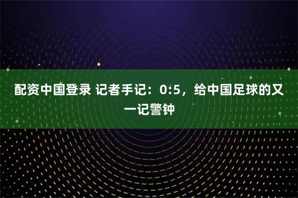 配资中国登录 记者手记：0:5，给中国足球的又一记警钟