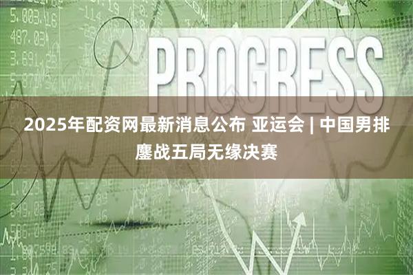 2025年配资网最新消息公布 亚运会 | 中国男排鏖战五局无缘决赛
